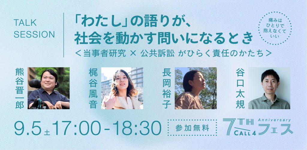 TALK SESSION
「わたし」の語りが、社会を動かす問いになるとき
＜当事者研究 ✕ 公共訴訟がひらく責任のかたち＞
熊谷晋一郎 ✕ 梶谷風音 ✕ 長岡裕子 ✕ 谷口太規

9.5 17:00-18:30