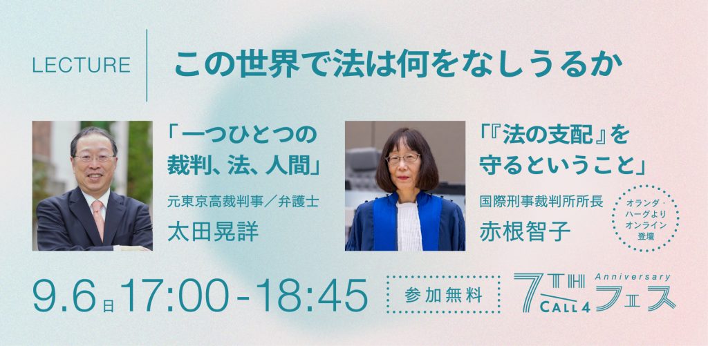 LECTURE
この世界で法は何をなしうるか

「一つひとつの裁判、法、人間」
元東京高裁判事／弁護士　太田晃詳

「『法の支配』を守るということ」
国際刑事裁判所所長　赤根 智子

9.6 17:00-18:45