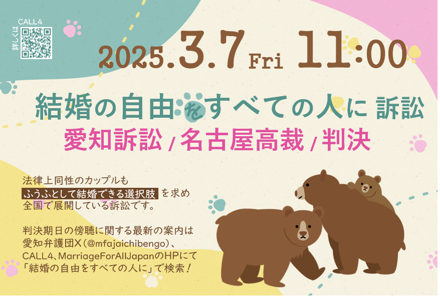 判決期日を告知する画像

以下の案内文が記載されている。


2025.3.7 Fri 11:00

結婚の自由をすべての人に訴訟

愛知訴訟　名古屋高裁　判決

法律上同性のカップルも「ふうふとして結婚できる」選択肢を求め全国で展開している訴訟です。

判決期日の傍聴に関する最新の案内は 愛知弁護団X(@mfajaichibengo)、 CALL4、MarriageForAllJapanのHPにて 「結婚の自由をすべての人に」で検索！

画像には、小さい子どもを育てるクマの親子のイラストが添えられている。
