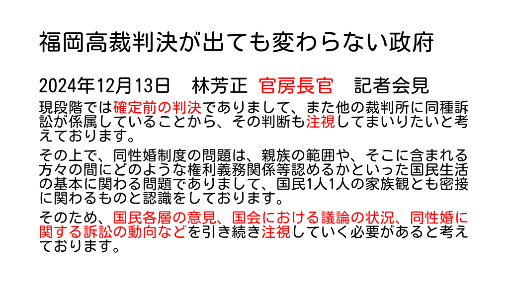 福岡高裁判決が出ても変わらない政府 2024年12月13日　林芳正 官房長官　記者会見 現段階では確定前の判決でありまして、また他の裁判所に同種訴訟が係属していることから、その判断も注視してまいりたいと考えております。 その上で、同性婚制度の問題は、親族の範囲や、そこに含まれる方々の間にどのような権利義務関係等認めるかといった国民生活の基本に関わる問題でありまして、国民1人1人の家族観とも密接に関わるものと認識をしております。 そのため、国民各層の意見、国会における議論の状況、同性婚に関する訴訟の動向などを引き続き注視していく必要があると考えております。