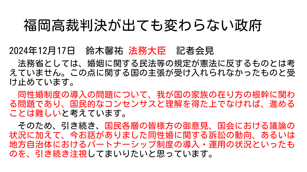 福岡高裁判決が出ても変わらない政府 2024年12月17日　鈴木馨祐 法務大臣　記者会見 　法務省としては、婚姻に関する民法等の規定が憲法に反するものとは考えていません。この点に関する国の主張が受け入れられなかったものと受け止めています。 　同性婚制度の導入の問題について、我が国の家族の在り方の根幹に関わる問題であり、国民的なコンセンサスと理解を得た上でなければ、進めることは難しいと考えています。 　そのため、引き続き、国民各層の皆様方の御意見、国会における議論の状況に加えて、今お話がありました同性婚に関する訴訟の動向、あるいは地方自治体におけるパートナーシップ制度の導入・運用の状況といったものを、引き続き注視してまいりたいと思っています。 