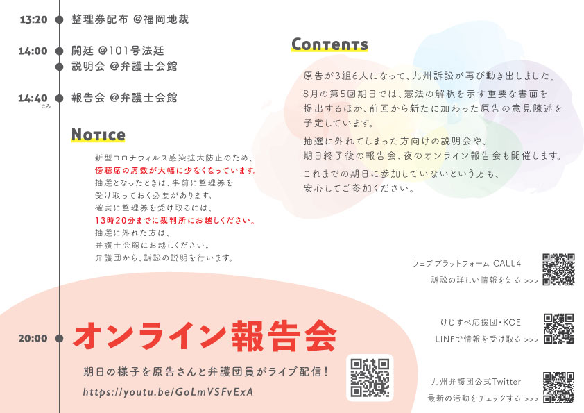 13:20 整理券配布 福岡地裁  14:00 開廷 @101号法廷  説明会 @弁護士会館2階大ホール  14:40 報告会 @弁護士会館   Notice  新型コロナウィルス感染拡大防止のため、傍聴席の席数が大幅に少なくなっています。 抽選となったときは、事前に整理券を受け取っておく必要があります。  確実に整理券を受け取るには、13時20分までに裁判所にお越しください。 抽選に外れた方は、弁護士会館にお越しください。  弁護団から、訴訟の説明を行います。  Contents  原告が３組６人になって、九州訴訟が再び動き出しました。 8月の第５回期日では、憲法解釈を示す重要な書面を提出するほか、前回から新たに加わった原告の意見陳述を予定しています。 抽選に外れた方向けの説明会や、期日終了後の報告会、夜のオンライン報告会も開催します。 これまでの期日に参加していないという方も、安心してご参加ください。    20:00 オンライン報告会  期日の様子を原告さんと弁護団員がライブ配信! https://youtu.be/GoLmVSFvExA