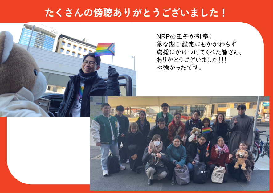 たくさんの傍聴ありがとうございました！

傍聴ツアーの写真と弁護団からのメッセージが配置された画像。
傍聴ツアーの写真では、くまちゃんやレインボーフラッグをもってにこやかに集まる人々が映っている。

弁護団のメッセージは以下の内容。

NRPの王子が引率！
急な期日設定にもかかわらず応援にかけつけてくれた皆さん、ありがとうございました
こころづよかったです。