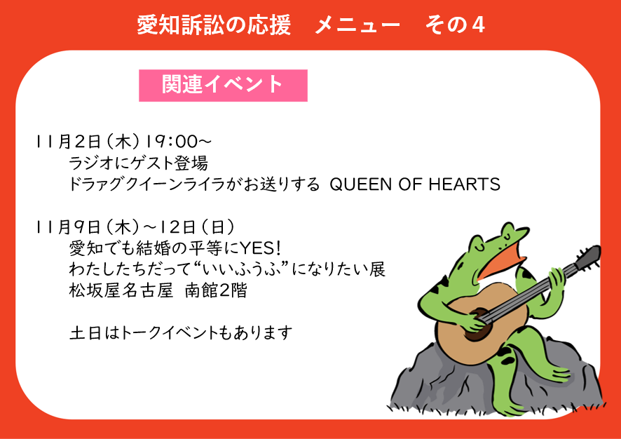 ●愛知訴訟の応援メニューその４　関連イベント １１月２日木曜日　１９時から ドラァグクイーンライラがお送りする「QUEEN　OF　HEARTS」というラジオ番組に、弁護団がゲストとして登場  １１月９日木曜日から１２日日曜日 「愛知でも結婚の平等にYES！わたしたちだって“”いいふうふ“になりたい展」が、松坂屋名古屋南館２階で開催予定 土日はトークイベントもあります