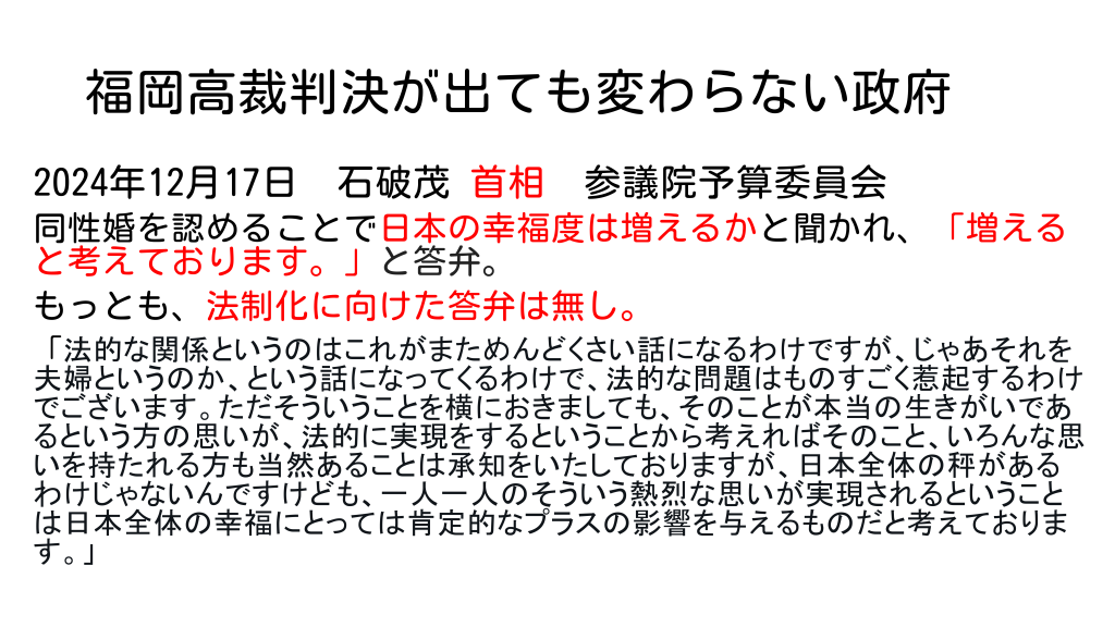 福岡高裁判決が出ても変わらない政府 2024年12月17日　石破茂 首相　参議院予算委員会 同性婚を認めることで日本の幸福度は増えるかと聞かれ、「増えると考えております。」と答弁。 もっとも、法制化に向けた答弁は無し。 「法的な関係というのはこれがまためんどくさい話になるわけですが、じゃあそれを夫婦というのか、という話になってくるわけで、法的な問題はものすごく惹起するわけでございます。ただそういうことを横におきましても、そのことが本当の生きがいであるという方の思いが、法的に実現をするということから考えればそのこと、いろんな思いを持たれる方も当然あることは承知をいたしておりますが、日本全体の秤があるわけじゃないんですけども、一人一人のそういう熱烈な思いが実現されるということは日本全体の幸福にとっては肯定的なプラスの影響を与えるものだと考えております。」 