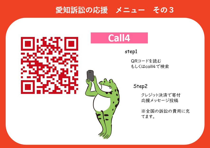 ●愛知訴訟の応援メニューその３　Call4 ステップ１　QRコードを読み込む　もしくはCall4で検索 ステップ２　クレジット決済で寄付　応援メッセージ投稿 ※寄付金は全国の訴訟の費用に充てます