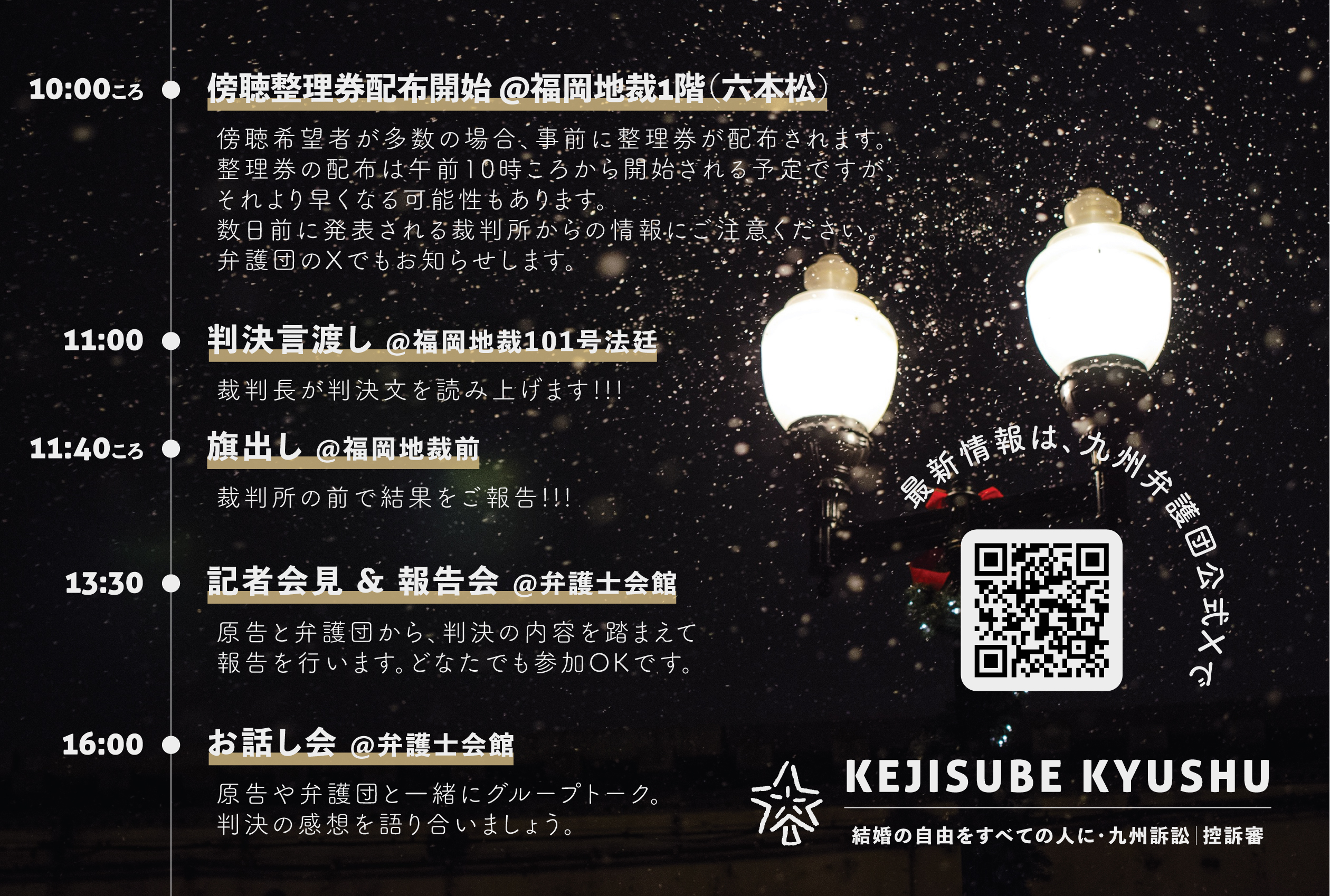 結婚の自由をすべての人に 九州訴訟 控訴審 判決期日のスケジュールのお知らせ画像。夜に街灯が光っている写真。雪が降っている様子。  10:00ころ　傍聴整理券配布開始 ＠福岡地裁1階（六本松）。傍聴希望者が多数の場合、事前に整理券が配布されます。整理券の配布は午前10時ころから開始される予定ですが、それより早くなる可能性もあります。数日前に発表される裁判所からの情報にご注意ください弁護団のXでもお知らせします。 11:00　判決言渡し ＠福岡地裁101号法廷。裁判長が判決文を読み上げます！！！ 11:40ころ　旗出し＠福岡地裁前裁判所の前で結果をご報告！！！ 13:30　記者会見＆報告会＠弁護士会館。原告と弁護団から、判決の内容を踏まえて報告を行います。どなたでも参加OKです。 16:00　お話し会 ＠弁護士会館。原告や弁護団と一緒にグループトーク。判決の感想を語り合いましょう。 最新情報は、九州弁護団の公式Ｘで https://x.com/KejisubeKyushu KEJISUBE KYUSHU　結婚の自由をすべての人に・九州訴訟|控訴審