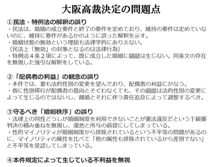 大阪高裁決定の問題点

①民法・特例法の解釈の誤り
・民法は、婚姻の成立要件と終了の要件を定めており、維持の要件は定めていないのに、維持に要件があるかのように誤った解釈を示す。
・婚姻状態の無効という理屈も法律学的にありえない。
（民法上「無効」の対象となるのは法律行為）
・特例法４条２項によって、既に成立した婚姻に齟齬は生じない。同条文の存在を無視した強引な解釈をしている。

②「配偶者の利益」の観念の誤り
・本件では、妻も法的性別の変更を望んでおり、配偶者の利益にかなう。
・仮に性別移行が配偶者の意向とそぐわなくても、その齟齬は法的性別の変更によって生じるのではないし、離婚とそれに伴う責任追及によって調整するべき。

③守るべき「婚姻秩序」の誤り
・法律上の同性どうしが婚姻制度を利用できないことが憲法違反だという下級審判決の積み重ねを無視し、漫然と所与の前提にしてしまっている。
・性的マイノリティが婚姻制度から排除されているという不平等の問題があるのに、マイノリティの属性を比べて「他の属性も排除されているから差別でない」と不平等を是認してしまっている。

④本件規定によって生じている不利益を無視
